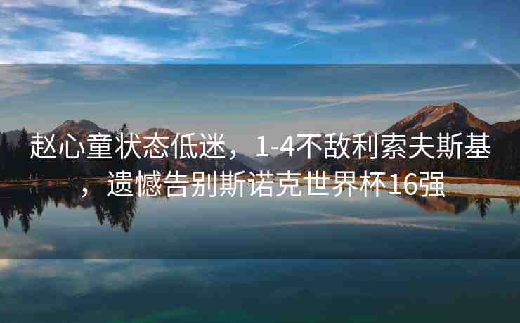 趙心童狀態(tài)低迷，1-4不敵利索夫斯基，遺憾告別斯諾克世界杯16強(qiáng)